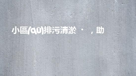 小區(qū)排污清淤，助力綠色環(huán)保